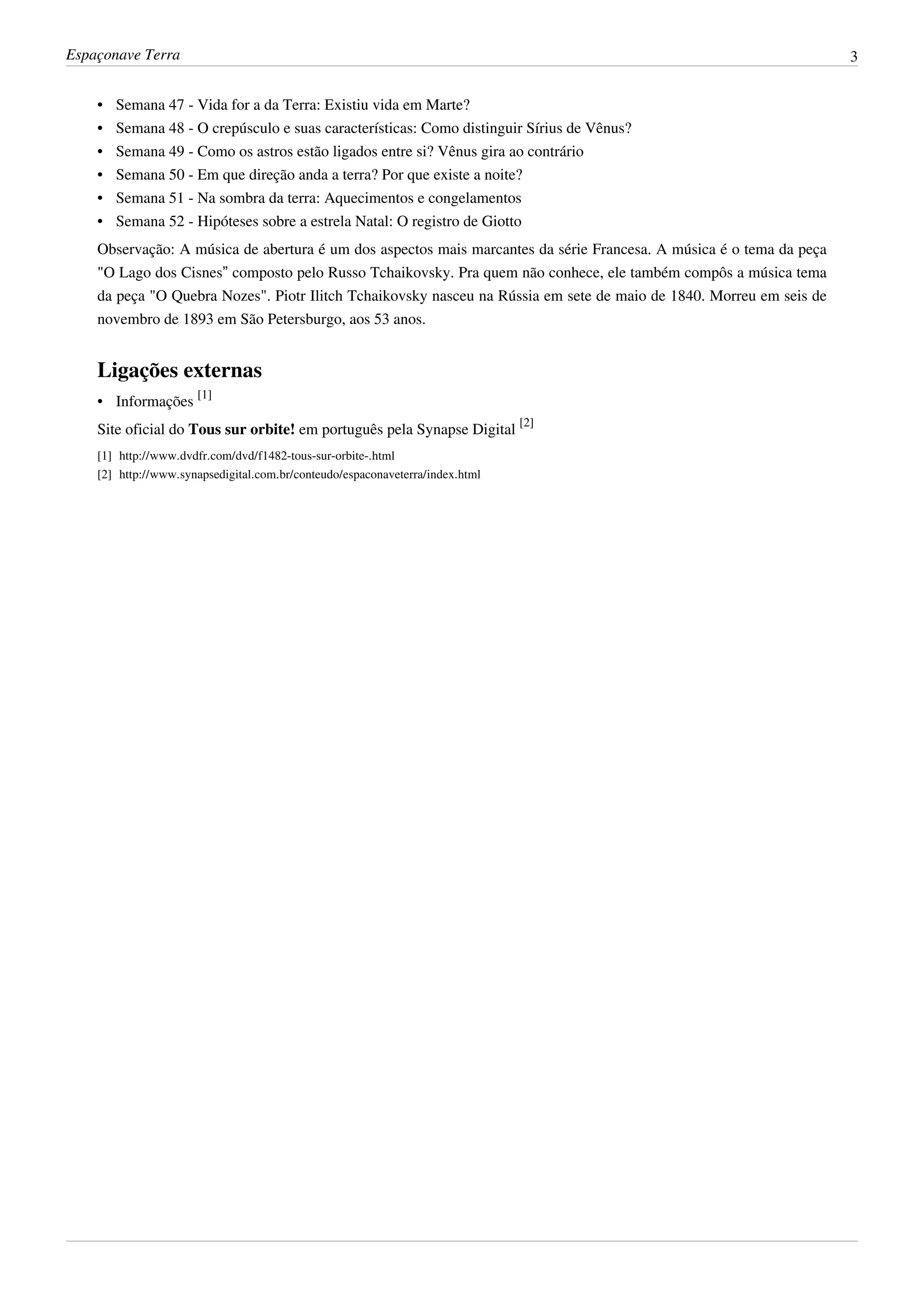 Espaçonave Terra                                                                                                     3


    •   Semana 47 - Vida for a da Terra: Existiu vida em Marte?
    •   Semana 48 - O crepúsculo e suas características: Como distinguir Sírius de Vênus?
    •   Semana 49 - Como os astros estão ligados entre si? Vênus gira ao contrário
    •   Semana 50 - Em que direção anda a terra? Por que existe a noite?
    •   Semana 51 - Na sombra da terra: Aquecimentos e congelamentos
    •   Semana 52 - Hipóteses sobre a estrela Natal: O registro de Giotto
    Observação: A música de abertura é um dos aspectos mais marcantes da série Francesa. A música é o tema da peça
    "O Lago dos Cisnes” composto pelo Russo Tchaikovsky. Pra quem não conhece, ele também compôs a música tema
    da peça "O Quebra Nozes". Piotr Ilitch Tchaikovsky nasceu na Rússia em sete de maio de 1840. Morreu em seis de
    novembro de 1893 em São Petersburgo, aos 53 anos.


    Ligações externas
    • Informações [1]
    Site oficial do Tous sur orbite! em português pela Synapse Digital [2]
    [1] http:/ / www. dvdfr. com/ dvd/ f1482-tous-sur-orbite-. html
    [2] http:/ / www. synapsedigital. com. br/ conteudo/ espaconaveterra/ index. html
 