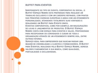 BUFFET PARA EVENTOS

INDEPENDENTE DO TIPO DE EVENTO, CORPORATIVO OU SOCIAL, O
BUFFET ESPAÇO NOBRE ESTÁ PREPARADO PARA REALIZAR UM
TRABALHO EXCLUSIVO E COM UM CARDÁPIO REFINADO, COM PRATOS
DAS PRINCIPAIS COZINHAS EUROPÉIAS E AINDA COM UM ATENDIMENTO
PERSONALIZADO, ATENDENDO TOTALMENTE SUAS VONTADES E
REALIZANDO UM BUFFET PARA EVENTO ÚNICO.
EVENTOS CORPORATIVOS, COMO POR EXEMPLO, EM INAUGURAÇÕES
DE LOJAS E LANÇAMENTOS DE PRODUTOS. O BUFFET ESPAÇO
NOBRE CONTA COM ESPAÇO PARA EVENTOS E SALÃO, PROFISSIONAIS
PARA RECEPCIONAR OS CONVIDADOS E CUIDAR DE TODA A
ORGANIZAÇÃO ATRAVÉS DE UM ATENDIMENTO SEMPRE ÁGIL, ENTRE
OUTROS FATORES.
SERVIÇO IDEAL PARA EMPRESÁRIOS QUE BUSCAM PASSAR UMA
IMAGEM DE CREDIBILIDADE A CLIENTES E FORNECEDORES. O BUFFET
PARA EVENTOS, REALIZADO PELO BUFFET ESPAÇO NOBRE, AGREGA
VALORES FUNDAMENTAIS À SUA MARCA, COMO QUALIDADE,
PONTUALIDADE E EXCLUSIVIDADE.
 