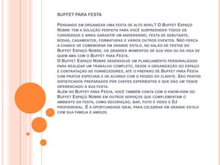 BUFFET PARA FESTA

PENSANDO EM ORGANIZAR UMA FESTA DE ALTO NÍVEL? O BUFFET ESPAÇO
NOBRE TEM A SOLUÇÃO PERFEITA PARA VOCÊ SURPREENDER TODOS OS
CONVIDADOS E AINDA GARANTIR UM ANIVERSÁRIO, FESTA DE DEBUTANTE,
BODAS, CASAMENTOS, FORMATURAS E VÁRIOS OUTROS EVENTOS. NÃO PERCA
A CHANCE DE COMEMORAR EM GRANDE ESTILO, NO SALÃO DE FESTAS DO
BUFFET ESPAÇO NOBRE, OS GRANDES MOMENTOS DE SUA VIDA OU DA VIDA DE
QUEM AMA COM O BUFFET PARA FESTA.
O BUFFET ESPAÇO NOBRE DESENVOLVE UM PLANEJAMENTO PERSONALIZADO
PARA REALIZAR UM TRABALHO COMPLETO, DESDE A ORGANIZAÇÃO DO ESPAÇO
E CONTRATAÇÃO DE FORNECEDORES, ATÉ O PREPARO DE BUFFET PARA FESTA
COM PRATOS ESPECIAIS E DE ACORDO COM O PEDIDO DO CLIENTE. SÃO PRATOS
SOFISTICADOS PREPARADOS POR CHEFES EXPERIENTES E QUE DÃO UM TOQUE
DIFERENCIADO À SUA FESTA.
ALÉM DO BUFFET PARA FESTA, VOCÊ TAMBÉM CONTA COM O KNOW-HOW DO
BUFFET ESPAÇO NOBRE EM OUTROS SERVIÇOS QUE COMPLEMENTAM O
AMBIENTE DA FESTA, COMO DECORAÇÃO, BAR, FOTO E VÍDEO E DJ
PROFISSIONAL. É A OPORTUNIDADE IDEAL PARA CELEBRAR EM GRANDE ESTILO
COM SUA FAMÍLIA E AMIGOS.
 