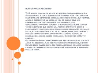 BUFFET PARA CASAMENTO

VOCÊ MERECE O QUE HÁ DE MELHOR NO MERCADO QUANDO O ASSUNTO É O
SEU CASAMENTO. E COM O BUFFET PARA CASAMENTO VOCÊ TEM A GARANTIA
DE UM CARDÁPIO SOFISTICADO E PREPARADO DE ACORDO COM A SUA VONTADE,
AFINAL, O CASAMENTO É UM MARCO NA VIDA DO CASAL E DEVE SER
COMEMORADO COM TODO O REQUINTE QUE O MOMENTO PEDE.
ESPECIALIZADO     NA COZINHA EUROPÉIA, O
                                   BUFFET ESPAÇO NOBRE CUIDA DE
TODOS OS DETALHES QUE COMPÕE UMA FESTA DE CASAMENTO. DESDE O
PLANEJAMENTO E CONTRATAÇÃO DE FORNECEDORES, DECORAÇÃO DO ESPAÇO,
RECEPÇÃO DOS CONVIDADOS JÁ NO SALÃO, JANTAR, ENFIM, CADA DETALHE É
PENSADO E EXECUTADO PARA GARANTIR UM CASAMENTO À ALTURA DA
FELICIDADE DOS NOIVOS, AMIGOS E FAMILIARES.   É UM SERVIÇO   DE   BUFFET
COMPLETO.
O CARDÁPIO   DOBUFFET PARA CASAMENTO É MAIS UM DIFERENCIAL QUE VOCÊ
JAMAIS IRÁ ESQUECER. ALÉM DOS PRATOS QUENTES TRADICIONAIS, O BUFFET
ESPAÇO NOBRE TAMBÉM CONTA COM RECEITAS ESPECIAIS DE DOCES VARIADOS
E BOLOS DE CASAMENTO, QUE CERTAMENTE IRÁ SURPREENDER A TODOS PELA
BELEZA E SABOR.
 