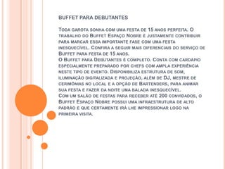 BUFFET PARA DEBUTANTES

TODA GAROTA SONHA COM UMA FESTA DE 15 ANOS PERFEITA. O
TRABALHO DO BUFFET ESPAÇO NOBRE É JUSTAMENTE CONTRIBUIR
PARA MARCAR ESSA IMPORTANTE FASE COM UMA FESTA
INESQUECÍVEL. CONFIRA A SEGUIR MAIS DIFERENCIAIS DO SERVIÇO DE
BUFFET PARA FESTA DE 15 ANOS.
O BUFFET PARA DEBUTANTES É COMPLETO. CONTA COM CARDÁPIO
ESPECIALMENTE PREPARADO POR CHEFS COM AMPLA EXPERIÊNCIA
NESTE TIPO DE EVENTO. DISPONIBILIZA ESTRUTURA DE SOM,
ILUMINAÇÃO DIGITALIZADA E PROJEÇÃO, ALÉM DE DJ, MESTRE DE
CERIMÔNIAS NO LOCAL E A OPÇÃO DE BARTENDERS, PARA ANIMAR
SUA FESTA E FAZER DA NOITE UMA BALADA INESQUECÍVEL.
COM UM SALÃO DE FESTAS PARA RECEBER ATÉ 200 CONVIDADOS, O
BUFFET ESPAÇO NOBRE POSSUI UMA INFRAESTRUTURA DE ALTO
PADRÃO E QUE CERTAMENTE IRÁ LHE IMPRESSIONAR LOGO NA
PRIMEIRA VISITA.
 
