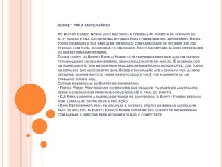 BUFFET PARA ANIVERSÁRIO

NO BUFFET ESPAÇO NOBRE VOCÊ ENCONTRA A COMBINAÇÃO PERFEITA DE SERVIÇOS DE
ALTO PADRÃO E UMA GASTRONOMIA REFINADA PARA COMEMORAR SEU ANIVERSÁRIO. REÚNA
TODOS OS AMIGOS E SUA FAMÍLIA EM UM ESPAÇO COM CAPACIDADE DE RECEBER ATÉ 200
PESSOAS COM TOTAL SEGURANÇA E COMODIDADE. ESTES SÃO APENAS ALGUNS DIFERENCIAIS
DO BUFFET PARA ANIVERSÁRIO.
TODA A EQUIPE DO BUFFET ESPAÇO NOBRE ESTÁ PREPARADA PARA REALIZAR UM SERVIÇO
PERSONALIZADO EM SEU ANIVERSÁRIO, SENDO ADOLESCENTE OU ADULTO. É DESENVOLVIDO
UM PLANEJAMENTO SOB MEDIDA PARA REALIZAR UM ANIVERSÁRIO INESQUECÍVEL, COM TODOS
OS DETALHES QUE VOCÊ SEMPRE QUIS. DESDE A DECORAÇÃO ATÉ A ESCOLHA DOS ÚLTIMOS
DETALHES, NENHUM ASPECTO PASSA DESPERCEBIDO E VOCÊ TEM A GARANTIA DE UM
TRABALHO SÉRIO E ÁGIL.
OUTROS DIFERENCIAIS DO BUFFET DE ANIVERSÁRIO:
• FOTO E VÍDEO: PROFISSIONAIS EXPERIENTES QUE REALIZAM FILMAGEM DO ANIVERSÁRIO,
DESDE A CHEGADA DOS PRIMEIROS CONVIDADOS ATÉ O FINAL DO EVENTO.
• DJ: PARA GARANTIR A DIVERSÃO DE TODOS OS CONVIDADOS, O BUFFET FINESSE OFERECE
SOM, ILUMINAÇÃO DIGITALIZADA E PROJEÇÃO.
• BAR: REFRIGERANTE PARA AS CRIANÇAS E DIVERSAS OPÇÕES DE BEBIDAS ALCOÓLICAS
PARA OS ADULTOS. O BUFFET ESPAÇO NOBRE CONTA EM SEU QUADRO DE PROFISSIONAIS
COM BARMAN E GARÇONS PARA ATENDIMENTO ÁGIL E COMPETENTE.
 