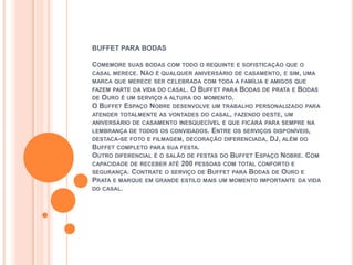 BUFFET PARA BODAS

COMEMORE SUAS BODAS COM TODO O REQUINTE E SOFISTICAÇÃO QUE O
CASAL MERECE. NÃO É QUALQUER ANIVERSÁRIO DE CASAMENTO, E SIM, UMA
MARCA QUE MERECE SER CELEBRADA COM TODA A FAMÍLIA E AMIGOS QUE
FAZEM PARTE DA VIDA DO CASAL.O BUFFET PARA BODAS DE PRATA E BODAS
DE OURO É UM SERVIÇO A ALTURA DO MOMENTO.
O BUFFET ESPAÇO NOBRE DESENVOLVE UM TRABALHO PERSONALIZADO PARA
ATENDER TOTALMENTE AS VONTADES DO CASAL, FAZENDO DESTE, UM
ANIVERSÁRIO DE CASAMENTO INESQUECÍVEL E QUE FICARÁ PARA SEMPRE NA
LEMBRANÇA DE TODOS OS CONVIDADOS.  ENTRE OS SERVIÇOS DISPONÍVEIS,
DESTACA-SE FOTO E FILMAGEM, DECORAÇÃO DIFERENCIADA, DJ, ALÉM DO
BUFFET COMPLETO PARA SUA FESTA.
OUTRO DIFERENCIAL É O SALÃO DE FESTAS DO BUFFET ESPAÇO NOBRE. COM
CAPACIDADE DE RECEBER ATÉ 200 PESSOAS COM TOTAL CONFORTO E
SEGURANÇA. CONTRATE O SERVIÇO DE BUFFET PARA BODAS DE OURO E
PRATA E MARQUE EM GRANDE ESTILO MAIS UM MOMENTO IMPORTANTE DA VIDA
DO CASAL.
 