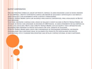 BUFFET CORPORATIVO

UMA DAS PRINCIPAIS FORMAS DE LANÇAR UM PRODUTO, SERVIÇO, OU AINDA INAUGURAR LOJAS OU NOVAS UNIDADES
DE SUA EMPRESA, O BUFFET CORPORATIVO AGREGA UMA IMAGEM DE QUALIDADE E SOFISTICAÇÃO À SUA MARCA E
AINDA FORTALEÇA O RELACIONAMENTO ENTRE CLIENTES E FORNECEDORES.
O BUFFET ESPAÇO NOBRE CONTA COM UM ESPAÇO PARA EVENTOS CORPORATIVOS, PARA A REALIZAÇÃO DE BUFFET
PARA EMPRESAS.
VOCÊ PODE CONTRATAR O SERVIÇO COM A OPÇÃO DE REALIZAR O EVENTO NA SEDE DO BUFFET ESPAÇO NOBRE, EM
UM SALÃO DE FESTAS COM CAPACIDADE DE RECEBER ATÉ 200 PESSOAS, OU AINDA ATENDIMENTO EM SUA EMPRESA OU
OUTRO LOCAL ESCOLHIDO. NESTE CASO O BUFFET ESPAÇO NOBRE LEVA SUA EQUIPE E TODA A INFRAESTRUTURA
NECESSÁRIA PARA PREPARAR OS PRATOS ESCOLHIDOS COM TOTAL GARANTIA DE QUALIDADE.
O BUFFET ESPAÇO NOBRE AINDA CONTA COM A ORGANIZAÇÃO DE PROFISSIONAIS EXPERIENTES, DECORAÇÃO
PERSONALIZADA COM A IDENTIDADE VISUAL DE SUA MARCA (OU PRODUTO), DJ ESPECIALIZADO EM EVENTOS
CORPORATIVOS, FOTO E FILMAGEM PARA REGISTRAR CADA DETALHE E SERVIÇO OPCIONAL DE BAR E BARTENDER.
 