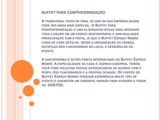 BUFFET PARA CONFRATERNIZAÇÃO

A TRADICIONAL FESTA DE FINAL DE ANO DA SUA EMPRESA AGORA
PODE SER AINDA MAIS ESPECIAL. O BUFFET PARA
CONFRATERNIZAÇÃO É UMA ALTERNATIVA EFICAZ PARA INTEGRAR
TODA A EQUIPE EM UM EVENTO DESCONTRAÍDO E SEM QUALQUER
PREOCUPAÇÃO COM A FESTA, JÁ QUE O BUFFET ESPAÇO NOBRE
CUIDA DE CADA DETALHE, DESDE A ORGANIZAÇÃO DO ESPAÇO,
RECEPÇÃO DOS FUNCIONÁRIOS NO LOCAL E DESENROLAR DO
EVENTO.

A GASTRONOMIA É OUTRO PONTO DIFERENCIADO DO BUFFET ESPAÇO
NOBRE. A ESPECIALIDADE DA CASA É COZINHA EUROPÉIA, PORÉM,
VOCÊ PODE SOLICITAR PRATOS DIFERENCIADOS DE ACORDO COM O
PERFIL DOS FUNCIONÁRIOS E A PRÓPRIA OCASIÃO. OS CHEFES DO
BUFFET ESPAÇO NOBRE POSSUEM EXPERIÊNCIA NESTE TIPO DE
EVENTO E GARANTEM UM CARDÁPIO VARIADO PARA ATENDER A TODOS
OS GOSTOS.
 