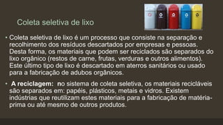 Coleta seletiva de lixo
• Coleta seletiva de lixo é um processo que consiste na separação e
recolhimento dos resíduos descartados por empresas e pessoas.
Desta forma, os materiais que podem ser reciclados são separados do
lixo orgânico (restos de carne, frutas, verduras e outros alimentos).
Este último tipo de lixo é descartado em aterros sanitários ou usado
para a fabricação de adubos orgânicos.
• A reciclagem: no sistema de coleta seletiva, os materiais recicláveis
são separados em: papéis, plásticos, metais e vidros. Existem
indústrias que reutilizam estes materiais para a fabricação de matéria-
prima ou até mesmo de outros produtos.
 