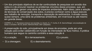 • Um dos principais objetivos de se dar continuidade às pesquisas em erosão dos
solos é o de procurar resolver os problemas oriundos desse processo, que, em
última análise, geram uma série de impactos ambientais. Além disso, para a adoção
de técnicas de conservação dos solos, é preciso conhecer como a água executa
seu trabalho de remoção, transporte e deposição de sedimentos. A erosão causa,
quase sempre, uma série de problemas ambientais, em nível local ou até mesmo
em grande áreas.
• GUERRA. A. J. T. Processos erosivos nas encostas. In: Guerra. A J. T. Cunha, S. B. Geomorfologia: uma atualização de
bases e conceitos. Rio de Janeiro: Bertrand Brasil. 2007 (adaptado).
• A preservação do solo, principalmente em áreas de encostas, pode ser uma
solução para evitar catástrofes em função da intensidade de fluxo hídrico. A prática
humana que segue no caminho contrário a essa solução é
• A) a aração. B) o terraceamento. C) o pousio.
• D) a drenagem. E) o desmatamento.
 