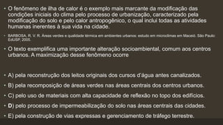 • O fenômeno de ilha de calor é o exemplo mais marcante da modificação das
condições iniciais do clima pelo processo de urbanização, caracterizado pela
modificação do solo e pelo calor antropogênico, o qual inclui todas as atividades
humanas inerentes à sua vida na cidade.
• BARBOSA, R. V. R. Áreas verdes e qualidade térmica em ambientes urbanos: estudo em microclimas em Maceió. São Paulo:
EdUSP, 2005.
• O texto exemplifica uma importante alteração socioambiental, comum aos centros
urbanos. A maximização desse fenômeno ocorre
• A) pela reconstrução dos leitos originais dos cursos d’água antes canalizados.
• B) pela recomposição de áreas verdes nas áreas centrais dos centros urbanos.
• C) pelo uso de materiais com alta capacidade de reflexão no topo dos edifícios.
• D) pelo processo de impermeabilização do solo nas áreas centrais das cidades.
• E) pela construção de vias expressas e gerenciamento de tráfego terrestre.
 