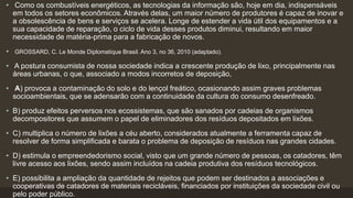 • Como os combustíveis energéticos, as tecnologias da informação são, hoje em dia, indispensáveis
em todos os setores econômicos. Através delas, um maior número de produtores é capaz de inovar e
a obsolescência de bens e serviços se acelera. Longe de estender a vida útil dos equipamentos e a
sua capacidade de reparação, o ciclo de vida desses produtos diminui, resultando em maior
necessidade de matéria-prima para a fabricação de novos.
• GROSSARD, C. Le Monde Diplomatique Brasil. Ano 3, no 36, 2010 (adaptado).
• A postura consumista de nossa sociedade indica a crescente produção de lixo, principalmente nas
áreas urbanas, o que, associado a modos incorretos de deposição,
• A) provoca a contaminação do solo e do lençol freático, ocasionando assim graves problemas
socioambientais, que se adensarão com a continuidade da cultura do consumo desenfreado.
• B) produz efeitos perversos nos ecossistemas, que são sanados por cadeias de organismos
decompositores que assumem o papel de eliminadores dos resíduos depositados em lixões.
• C) multiplica o número de lixões a céu aberto, considerados atualmente a ferramenta capaz de
resolver de forma simplificada e barata o problema de deposição de resíduos nas grandes cidades.
• D) estimula o empreendedorismo social, visto que um grande número de pessoas, os catadores, têm
livre acesso aos lixões, sendo assim incluídos na cadeia produtiva dos resíduos tecnológicos.
• E) possibilita a ampliação da quantidade de rejeitos que podem ser destinados a associações e
cooperativas de catadores de materiais recicláveis, financiados por instituições da sociedade civil ou
pelo poder público.
 