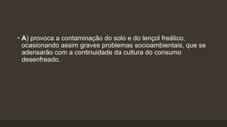• A) provoca a contaminação do solo e do lençol freático,
ocasionando assim graves problemas socioambientais, que se
adensarão com a continuidade da cultura do consumo
desenfreado.
 