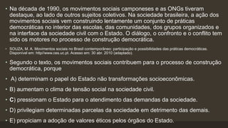• Na década de 1990, os movimentos sociais camponeses e as ONGs tiveram
destaque, ao lado de outros sujeitos coletivos. Na sociedade brasileira, a ação dos
movimentos sociais vem construindo lentamente um conjunto de práticas
democráticas no interior das escolas, das comunidades, dos grupos organizados e
na interface da sociedade civil com o Estado. O diálogo, o confronto e o conflito tem
sido os motores no processo de construção democrática.
• SOUZA, M. A. Movimentos sociais no Brasil contemporâneo: participação e possibilidades das práticas democráticas.
Disponível em: http//www.ces.uc.pt. Acesso em: 30 abr. 2010 (adaptado).
• Segundo o texto, os movimentos sociais contribuem para o processo de construção
democrática, porque
• A) determinam o papel do Estado não transformações socioeconômicas.
• B) aumentam o clima de tensão social na sociedade civil.
• C) pressionam o Estado para o atendimento das demandas da sociedade.
• D) privilegiam determinadas parcelas da sociedade em detrimento das demais.
• E) propiciam a adoção de valores éticos pelos órgãos do Estado.
 