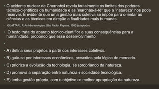 • O acidente nuclear de Chernobyl revela brutalmente os limites dos poderes
técnico-científicos da humanidade e as ”marchas-à-ré“ que a ”natureza“ nos pode
reservar. É evidente que uma gestão mais coletiva se impõe para orientar as
ciências e as técnicas em direção a finalidades mais humanas.
• GUATTARI, F. As três ecologias. São Paulo: Papirus, 1995 (adaptado).
• O texto trata do aparato técnico-científico e suas consequências para a
humanidade, propondo que esse desenvolvimento
•
• A) defina seus projetos a partir dos interesses coletivos.
• B) guie-se por interesses econômicos, prescritos pela lógica do mercado.
• C) priorize a evolução da tecnologia, se apropriando da natureza.
• D) promova a separação entre natureza e sociedade tecnológica.
• E) tenha gestão própria, com o objetivo de melhor apropriação da natureza.
 
