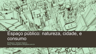 Espaço público: natureza, cidade, e
consumo
Professor: Herbert Galeno
Blog: herbertgaleno.blogspot.com.br
 