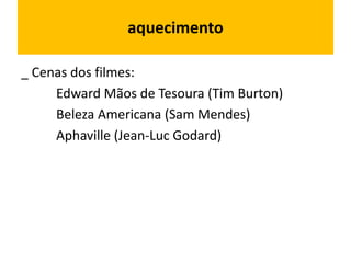 aquecimento
_ Cenas dos filmes:
Edward Mãos de Tesoura (Tim Burton)
Beleza Americana (Sam Mendes)
Aphaville (Jean-Luc Godard)
 