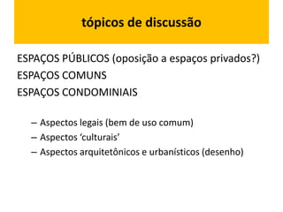 tópicos de discussão
ESPAÇOS PÚBLICOS (oposição a espaços privados?)
ESPAÇOS COMUNS
ESPAÇOS CONDOMINIAIS
– Aspectos legais (bem de uso comum)
– Aspectos ‘culturais’
– Aspectos arquitetônicos e urbanísticos (desenho)
 