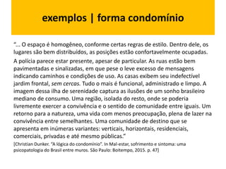 exemplos | forma condomínio
“... O espaço é homogêneo, conforme certas regras de estilo. Dentro dele, os
lugares são bem distribuídos, as posições estão confortavelmente ocupadas.
A polícia parece estar presente, apesar de particular. As ruas estão bem
pavimentadas e sinalizadas, em que pese o leve excesso de mensagens
indicando caminhos e condições de uso. As casas exibem seu indefectível
jardim frontal, sem cercas. Tudo o mais é funcional, administrado e limpo. A
imagem dessa ilha de serenidade captura as ilusões de um sonho brasileiro
mediano de consumo. Uma região, isolada do resto, onde se poderia
livremente exercer a convivência e o sentido de comunidade entre iguais. Um
retorno para a natureza, uma vida com menos preocupação, plena de lazer na
convivência entre semelhantes. Uma comunidade de destino que se
apresenta em inúmeras variantes: verticais, horizontais, residenciais,
comerciais, privadas e até mesmo públicas.”
[Christian Dunker. “A lógica do condomínio”. In Mal-estar, sofrimento e sintoma: uma
psicopatologia do Brasil entre muros. São Paulo: Boitempo, 2015. p. 47]
 