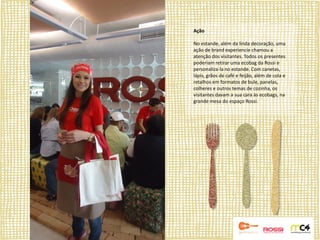 Ação

No estande, além da linda decoração, uma
ação de brand experiencie chamou a
atenção dos visitantes. Todos os presentes
poderiam retirar uma ecobag da Rossi e
personaliza-la no estande. Com canetas,
lápis, grãos de café e feijão, além de cola e
retalhos em formatos de bule, panelas,
colheres e outros temas de cozinha, os
visitantes davam a sua cara às ecobags, na
grande mesa do espaço Rossi.
 