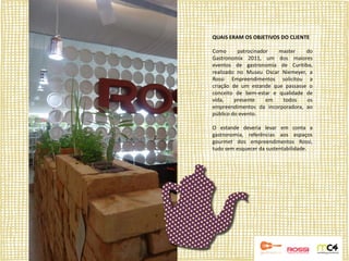 QUAIS ERAM OS OBJETIVOS DO CLIENTE

Como      patrocinador  master    do
Gastronomix 2011, um dos maiores
eventos de gastronomia de Curitiba,
realizado no Museu Oscar Niemeyer, a
Rossi Empreendimentos solicitou a
criação de um estande que passasse o
conceito de bem-estar e qualidade de
vida,    presente    em  todos    os
empreendimentos da incorporadora, ao
público do evento.

O estande deveria levar em conta a
gastronomia, referências aos espaços
gourmet dos empreendimentos Rossi,
tudo sem esquecer da sustentabilidade.
 