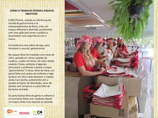 COMO O TRABALHO ATENDEU ÀQUELES
            OBJETIVOS

A MC4 Promo, usando as referências do
mundo da gastronomia e os
empreendimentos da Rossi, criou um
espaço diferente e divertido, juntamente
com uma ação para atrair o público e
desenvolver uma experiência com a
marca.

O convite era uma colher-de-pau, para
introduzir o assunto: gastronomia.

No espaço Rossi foi instalado uma mesa de
vidro, apoiada em vários caixotes de
madeira, usados em feiras. No meio destes
caixotes, frutas, verduras e legumes
decoravam o ambiente e davam o toque
"gastronômico" à mesa. Atrás da mesa, um
painel feito com pratos de cerâmica e logo
da Rossi em letra-caixa deixavam o espaço
ainda mais bonito, juntamente com a
parede de tijolos de demolição, vasos de
plantas com temperos e o piso feito de
borracha reciclada.

Os porta-bolsas feito de garfos e colheres e
as luminárias feitas com raladores davam
um toque ainda mais especial ao estande.
 