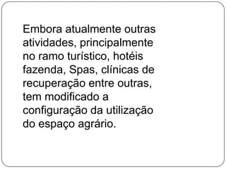 Embora atualmente outras atividades, principalmente no ramo turístico, hotéis fazenda, Spas, clínicas de recuperação entre outras, tem modificado a configuração da utilização do espaço agrário. 