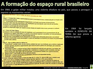 Apresentação elaborada pela Professora FERNANDA BRUM LOPES - Geografia
Em 1964, o golpe militar instalou uma violenta ditadura no país, que passou a perseguir e
reprimir os movimentos sociais.
Em 1964 foi lançado
também o ESTATUTO DA
TERRA (lei que previa a
reforma agrária)
 