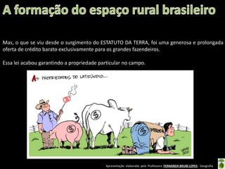Apresentação elaborada pela Professora FERNANDA BRUM LOPES - Geografia
Mas, o que se viu desde o surgimento do ESTATUTO DA TERRA, foi uma generosa e prolongada
oferta de crédito barato exclusivamente para os grandes fazendeiros.
Essa lei acabou garantindo a propriedade particular no campo.
 