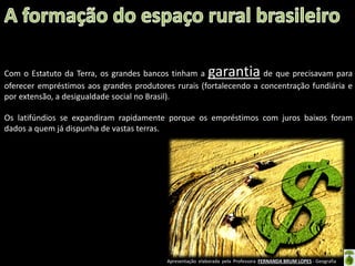 Apresentação elaborada pela Professora FERNANDA BRUM LOPES - Geografia
Com o Estatuto da Terra, os grandes bancos tinham a garantia de que precisavam para
oferecer empréstimos aos grandes produtores rurais (fortalecendo a concentração fundiária e
por extensão, a desigualdade social no Brasil).
Os latifúndios se expandiram rapidamente porque os empréstimos com juros baixos foram
dados a quem já dispunha de vastas terras.
 