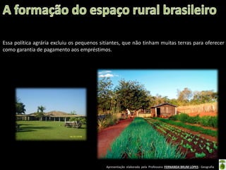 Apresentação elaborada pela Professora FERNANDA BRUM LOPES - Geografia
Essa política agrária excluiu os pequenos sitiantes, que não tinham muitas terras para oferecer
como garantia de pagamento aos empréstimos.
 