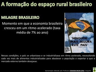 Apresentação elaborada pela Professora FERNANDA BRUM LOPES - Geografia
Momento em que a economia brasileira
cresceu em um ritmo acelerado (taxa
média de 7% ao ano)
Nessas condições, o país se urbanizava e se industrializava em ritmo acelerado, necessitando
cada vez mais de alimentos industrializados para abastecer a população e exportar o que o
mercado externo também desejasse.
 