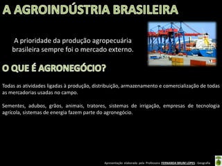Apresentação elaborada pela Professora FERNANDA BRUM LOPES - Geografia
A prioridade da produção agropecuária
brasileira sempre foi o mercado externo.
Todas as atividades ligadas à produção, distribuição, armazenamento e comercialização de todas
as mercadorias usadas no campo.
Sementes, adubos, grãos, animais, tratores, sistemas de irrigação, empresas de tecnologia
agrícola, sistemas de energia fazem parte do agronegócio.
 