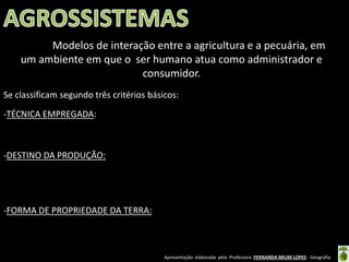 Apresentação elaborada pela Professora FERNANDA BRUM LOPES - Geografia
Se classificam segundo três critérios básicos:
-TÉCNICA EMPREGADA:
-DESTINO DA PRODUÇÃO:
-FORMA DE PROPRIEDADE DA TERRA:
Modelos de interação entre a agricultura e a pecuária, em
um ambiente em que o ser humano atua como administrador e
consumidor.
 