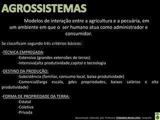 Apresentação elaborada pela Professora FERNANDA BRUM LOPES - Geografia
-TÉCNICA EMPREGADA:
-Extensiva (grandes extensões de terras)
-Intensiva(alta produtividade,capital e tecnologia
-DESTINO DA PRODUÇÃO:
-Subsistência (familiar, consumo local, baixa produtividade)
-Comercial(larga escala, gdes propriedades, baixos salários e alta
produtividade)
-FORMA DE PROPRIEDADE DA TERRA:
-Estatal
-Coletiva
-Privada
Se classificam segundo três critérios básicos:
Modelos de interação entre a agricultura e a pecuária, em
um ambiente em que o ser humano atua como administrador e
consumidor.
 