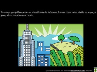 Apresentação elaborada pela Professora FERNANDA BRUM LOPES - Geografia
O espaço geográfico pode ser classificado de inúmeras formas. Uma delas divide os espaços
geográficos em urbanos e rurais.
 