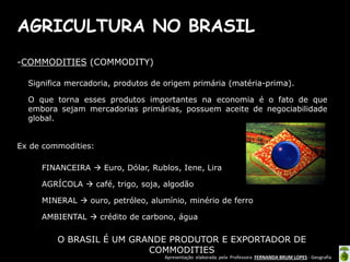 Apresentação elaborada pela Professora FERNANDA BRUM LOPES - Geografia
AGRICULTURA NO BRASIL
-COMMODITIES (COMMODITY)
Significa mercadoria, produtos de origem primária (matéria-prima).
O que torna esses produtos importantes na economia é o fato de que
embora sejam mercadorias primárias, possuem aceite de negociabilidade
global.
Ex de commodities:
FINANCEIRA  Euro, Dólar, Rublos, Iene, Lira
AGRÍCOLA  café, trigo, soja, algodão
MINERAL  ouro, petróleo, alumínio, minério de ferro
AMBIENTAL  crédito de carbono, água
O BRASIL É UM GRANDE PRODUTOR E EXPORTADOR DE
COMMODITIES
 