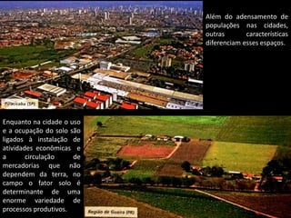 Apresentação elaborada pela Professora FERNANDA BRUM LOPES - Geografia
Além do adensamento de
populações nas cidades,
outras características
diferenciam esses espaços.
Enquanto na cidade o uso
e a ocupação do solo são
ligados à instalação de
atividades econômicas e
a circulação de
mercadorias que não
dependem da terra, no
campo o fator solo é
determinante de uma
enorme variedade de
processos produtivos.
 