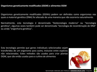 Apresentação elaborada pela Professora FERNANDA BRUM LOPES - Geografia
Organismos geneticamente modificados (OGM) e alimentos OGM
Organismos geneticamente modificados (OGMs) podem ser definidos como organismos nos
quais o material genético (DNA) foi alterado de uma maneira que não ocorreria naturalmente.
Normalmente, esta tecnologia é denominada "biotecnologia moderna" ou "tecnologia
genética", algumas vezes também pode ser denominada "tecnologia de recombinação de DNA"
ou ainda "engenharia genética".
Esta tecnologia permite que genes individuais selecionados sejam
transferidos de um organismo para outro, inclusive entre espécies
não relacionadas. Estes métodos são usados para criar plantas
OGM, que são então usadas para o cultivo de alimentos
 