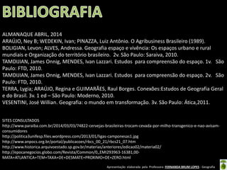 Apresentação elaborada pela Professora FERNANDA BRUM LOPES - Geografia
ALMANAQUE ABRIL, 2014
ARAÚJO, Ney B; WEDEKIN, Ivan; PINAZZA, Luiz Antônio. O Agribusiness Brasileiro (1989).
BOLIGIAN, Levon; ALVES, Andressa. Geografia espaço e vivência: Os espaços urbano e rural
mundiais e Organização do território brasileiro. 2v. São Paulo: Saraiva, 2010.
TAMDIJIAN, James Onnig, MENDES, Ivan Lazzari. Estudos para compreensão do espaço. 1v. São
Paulo: FTD, 2010.
TAMDIJIAN, James Onnig, MENDES, Ivan Lazzari. Estudos para compreensão do espaço. 2v. São
Paulo: FTD, 2010.
TERRA, Lygia; ARAÚJO, Regina e GUIMARÃES, Raul Borges. Conexões:Estudos de Geografia Geral
e do Brasil. 3v. 1 ed – São Paulo: Moderno, 2010.
VESENTINI, José Willian. Geografia: o mundo em transformação. 3v. São Paulo: Ática,2011.
SITES CONSULTADOS
http://www.paraiba.com.br/2014/03/03/74822-cervejas-brasileiras-trocam-cevada-por-milho-transgenico-e-nao-avisam-
consumidores
http://politica3unifesp.files.wordpress.com/2013/01/ligas-camponesas1.jpg
http://www.anpocs.org.br/portal/publicacoes/rbcs_00_21/rbcs21_07.htm
http://www.historica.arquivoestado.sp.gov.br/materias/anteriores/edicao02/materia02/
http://epocanegocios.globo.com/Revista/Common/0,,EMI293963-16381,00-
MATA+ATLANTICA+TEM+TAXA+DE+DESMATE+PROXIMO+DE+ZERO.html
 