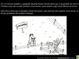 Apresentação elaborada pela Professora FERNANDA BRUM LOPES - Geografia
Em um recente trabalho, o geógrafo Eduardo Paulon Girardi alerta que a quantidade de terra é
limitada e que não se pode ‘produzir novas terras’, como podem surgir novas fábricas de carros.
Além disso, alerta que a situação é ainda mais grave , pois além de não surgirem novas terras, as
de boa qualidade são também limitadas.
 