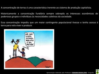 Apresentação elaborada pela Professora FERNANDA BRUM LOPES - Geografia
A concentração de terras é uma característica inerente ao sistema de produção capitalista.
Historicamente a concentração fundiária sempre sobrepôs os interesses econômicos de
poderosos grupos e indivíduos às necessidades coletivas da sociedade.
Essa concentração impediu que um maior contingente populacional tivesse e tenha acesso à
terra para nela viver e produzir.
 