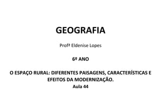 GEOGRAFIA
Profª Eldenise Lopes
6º ANO
O ESPAÇO RURAL: DIFERENTES PAISAGENS, CARACTERÍSTICAS E
EFEITOS DA MODERNIZAÇÃO.
Aula 44
 