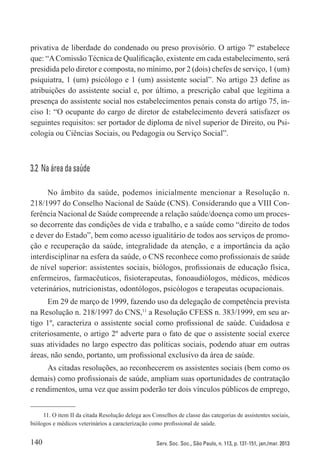 140 Serv. Soc. Soc., São Paulo, n. 113, p. 131-151, jan./mar. 2013
privativa de liberdade do condenado ou preso provisório. O artigo 7º estabelece
que: “AComissão Técnica de Qualificação, existente em cada estabelecimento, será
presidida pelo diretor e composta, no mínimo, por 2 (dois) chefes de serviço, 1 (um)
psiquiatra, 1 (um) psicólogo e 1 (um) assistente social”. No artigo 23 define as
atribuições do assistente social e, por último, a prescrição cabal que legitima a
presença do assistente social nos estabelecimentos penais consta do artigo 75, in-
ciso I: “O ocupante do cargo de diretor de estabelecimento deverá satisfazer os
seguintes requisitos: ser portador de diploma de nível superior de Direito, ou Psi-
cologia ou Ciências Sociais, ou Pedagogia ou Serviço Social”.
3.2  Na área da saúde
No âmbito da saúde, podemos inicialmente mencionar a Resolução n.
218/1997 do Conselho Nacional de Saúde (CNS). Considerando que a VIII Con-
ferência Nacional de Saúde compreende a relação saúde/doença como um proces-
so decorrente das condições de vida e trabalho, e a saúde como “direito de todos
e dever do Estado”, bem como acesso igualitário de todos aos serviços de promo-
ção e recuperação da saúde, integralidade da atenção, e a importância da ação
interdisciplinar na esfera da saúde, o CNS reconhece como profissionais de saúde
de nível superior: assistentes sociais, biólogos, profissionais de educação física,
enfermeiros, farmacêuticos, fisioterapeutas, fonoaudiólogos, médicos, médicos
veterinários, nutricionistas, odontólogos, psicólogos e terapeutas ocupacionais.
Em 29 de março de 1999, fazendo uso da delegação de competência prevista
na Resolução n. 218/1997 do CNS,11
a Resolução CFESS n. 383/1999, em seu ar-
tigo 1º, caracteriza o assistente social como profissional de saúde. Cuidadosa e
criteriosamente, o artigo 2º adverte para o fato de que o assistente social exerce
suas atividades no largo espectro das políticas sociais, podendo atuar em outras
áreas, não sendo, portanto, um profissional exclusivo da área de saúde.
As citadas resoluções, ao reconhecerem os assistentes sociais (bem como os
demais) como profissionais de saúde, ampliam suas oportunidades de contratação
e rendimentos, uma vez que assim poderão ter dois vínculos públicos de emprego,
11. O item II da citada Resolução delega aos Conselhos de classe das categorias de assistentes sociais,
biólogos e médicos veterinários a caracterização como profissional de saúde.
 