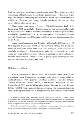 141Serv. Soc. Soc., São Paulo, n. 113, p. 131-151, jan./mar. 2013
desde que pelo menos um deles seja junto à área de saúde.12
Entretanto, é necessário
salientar que tal legislação, ao mesmo tempo que amplia as oportunidades de em-
prego, também pode contribuir para o aumento da precarização do trabalho destes
profissionais (duplo ou pluriemprego, jornadas excessivas, vínculos precários,
baixos salários, adoecimento etc.).
No campo da saúde mental, a Portaria n. 251 do Ministério da Saúde, de 31
de janeiro de 2002, que estabelece diretrizes e normas para a assistência hospitalar
em psiquiatria na rede do SUS, e dá outras providências, estabelece que os hospitais
psiquiátricos especializados13
deverão contar com pelo menos um assistente social
para cada 60 pacientes, com 20 horas de assistência semanal, distribuídas no míni-
mo em 4 dias.
Ainda especificamente na área de saúde, na Resolução RDC/Anvisa n. 154,
de 15 de junho de 2004, que estabelece o Regulamento Técnico para o funciona-
mento dos serviços de diálise, consta que “cada serviço de diálise deve ter a ele
vinculado, no mínimo [...] 1 (um) assistente social para, junto aos demais profis-
sionais da equipe multiprofissional, viabilizar a realização de ações voltadas aos
pacientes renais crônicos”; tornando-se uma exigência legal a contratação de assis-
tentes sociais nestes equipamentos de saúde.
3.3  Na área da assistência
Com a implantação do Sistema Único de Assistência Social (Suas), muito
se ampliou o campo de atuação para nossa categoria, passando a assistência a ser
atualmente um dos setores que mais requisita os assistentes sociais. Isso porque o
Conselho Nacional deAssistência Social (CNAS), através da Resolução n. 269, de 13
de dezembro de 2006, aprovou a Norma Operacional Básica de Recursos Humanos
do Suas (NOB-RH/Suas) que estabelece as equipes de referência para atuação no
âmbito da proteção social básica e da proteção especial de média e alta complexidade.
12. Conforme estabelecido na Constituição Federal de 1988, artigo 37, inciso XVI: “é vedada a acumu-
lação remunerada de cargos públicos, exceto quando houver compatibilidade de horários: a) a de dois cargos
de professor; b) a de um cargo de professor com outro técnico ou científico; c) a de dois cargos ou empregos
privativos de profissionais de saúde, com profissões regulamentadas”.
13. Conforme a citada Portaria, considera-se como hospital psiquiátrico aquele cuja maioria de leitos se
destine ao tratamento especializado de clientela psiquiátrica em regime de internação.
 