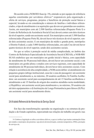 142 Serv. Soc. Soc., São Paulo, n. 113, p. 131-151, jan./mar. 2013
De acordo com a NOB/RH-Suas (p. 19), entende-se por equipes de referência
aquelas constituídas por servidores efetivos14
responsáveis pela organização e
oferta de serviços, programas, projetos e benefícios de proteção social básica e
especial, levando-se em consideração o número de famílias e indivíduos referen-
ciados, o tipo de atendimento e as aquisições que devem ser garantidas aos usuários.
Assim, em municípios com até 2.500 famílias referenciadas (Pequeno Porte I) o
Centro de Referência de Assistência Social (Cras) deverá contar com dois técnicos
de nível superior, sendo um assistente social. Em municípios com até 3.500 famílias
referenciadas (Pequeno Porte II), deverá haver três técnicos de nível superior, sen-
do dois assistentes sociais. E em municípios de médio e grande porte, metrópoles
e Distrito Federal, a cada 5.000 famílias referenciadas, em cada Cras deverá haver
quatro técnicos de nível superior, sendo dois assistentes sociais.
No que se refere à proteção social de média complexidade, no âmbito dos
Centros de Referência Especializado de Assistência Social (CREAS), a NOB-RH/
SUAS estabelece que em municípios em gestão inicial e básica, com capacidade
de atendimento de 50 pessoas/indivíduos, deverá haver um assistente social; e em
municípios em gestão plena e estados com serviços regionais, com capacidade de
atendimento de 80 pessoas/indivíduos, deverá haver dois assistentes sociais. Com
relação à assistência de alta complexidade, a NOB assim define: a) atendimento em
pequenos grupos (abrigo institucional, casa-lar e casa de passagem): um assistente
social para atendimento a, no máximo, 20 usuários acolhidos; b) Família Acolhe-
dora: um assistente social para acompanhamento de até 15 famílias acolhedoras e
atendimento a até 15 famílias de origem dos usuários atendidos nesta modalidade;
c) República: um assistente social para atendimento a, no máximo, 20 usuários em
até dois equipamentos e d) Instituições de Longa Permanência para Idosos (ILPIs):
um assistente social para atendimento direto.
3.4 A tabela Referencial de Honorários do Serviço Social
Em face das transformações operadas na organização e na estrutura da pro-
dução e do Estado capitalista, repercutindo nas relações de trabalho em geral e nas
14. Embora a legislação se refira a servidores efetivos, o que se verifica é que muitas contratações feitas
por estados e municípios são precárias: seja através de terceirização, contratos temporários, ONGs, prestação
de serviços etc.
 