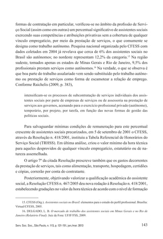 143Serv. Soc. Soc., São Paulo, n. 113, p. 131-151, jan./mar. 2013
formas de contratação em particular, verificou-se no âmbito da profissão de Servi-
ço Social (assim como em outras) um percentual significativo de assistentes sociais
exercendo suas competências e atribuições privativas sem a cobertura de qualquer
vínculo empregatício, por meio da prestação de serviços, o que comumente se
designa como trabalho autônomo. Pesquisa nacional organizada pelo CFESS com
dados coletados em 2004 já revelava que cerca de 6% dos assistentes sociais no
Brasil são autônomos; no nordeste representam 12,2% da categoria.15
Na região
sudeste, tomados apenas os estados de Minas Gerais e Rio de Janeiro, 9,5% dos
profissionais prestam serviços como autônomos.16
Na verdade, o que se observa é
que boa parte do trabalho assalariado vem sendo substituído pelo trabalho autôno-
mo ou prestação de serviços como forma de escamotear a relação de emprego.
Conforme Raichelis (2009, p. 383),
intensificam-se os processos de subcontratação de serviços individuais dos assis-
tentes sociais por parte de empresas de serviços ou de assessoria na prestação de
serviços aos governos, acenando para o exercício profissional privado (autônomo),
temporário, por projeto, por tarefa, em função das novas formas de gestão das
políticas sociais.
Para salvaguardar mínimas condições de remuneração para este percentual
crescente de assistentes sociais precarizados, em 5 de setembro de 2001 o CFESS,
através da Resolução n. 418/2001, instituiu a Tabela Referencial de Honorários do
Serviço Social (TRHSS). Em última análise, criou o valor mínimo da hora técnica
para aqueles desprovidos de qualquer vínculo empregatício, estatutário ou de na-
tureza assemelhada.
O artigo 7º da citada Resolução prescreve também que os gastos decorrentes
da prestação de serviços, tais como alimentação, transporte, hospedagem, certidões
e cópias, correrão por conta do contratante.
Posteriormente, objetivando valorizar a qualificação acadêmica do assistente
social, a Resolução CFESS n. 467/2005 deu nova redação à Resolução n. 418/2001,
estabelecendo gradações no valor da hora técnica de acordo com o nível de ­formação
15. CFESS (Org.). Assistentes sociais no Brasil: elementos para o estudo do perfil profissional. Brasília:
Virtual/CFESS, 2005.
16. DELGADO, L. B. O mercado de trabalho dos assistentes sociais em Minas Gerais e no Rio de
Janeiro (Relatório Final). Juiz de Fora: UFJF/FSS, 2009.
 
