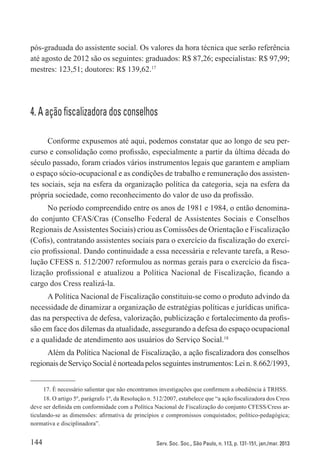 144 Serv. Soc. Soc., São Paulo, n. 113, p. 131-151, jan./mar. 2013
pós-graduada do assistente social. Os valores da hora técnica que serão referência
até agosto de 2012 são os seguintes: graduados: R$ 87,26; especialistas: R$ 97,99;
mestres: 123,51; doutores: R$ 139,62.17
4. A ação fiscalizadora dos conselhos
Conforme expusemos até aqui, podemos constatar que ao longo de seu per-
curso e consolidação como profissão, especialmente a partir da última década do
século passado, foram criados vários instrumentos legais que garantem e ampliam
o espaço sócio-ocupacional e as condições de trabalho e remuneração dos assisten-
tes sociais, seja na esfera da organização política da categoria, seja na esfera da
própria sociedade, como reconhecimento do valor de uso da profissão.
No período compreendido entre os anos de 1981 e 1984, o então denomina-
do conjunto CFAS/Cras (Conselho Federal de Assistentes Sociais e Conselhos
Regionais deAssistentes Sociais) criou as Comissões de Orientação e Fiscalização
(Cofis), contratando assistentes sociais para o exercício da fiscalização do exercí-
cio profissional. Dando continuidade a essa necessária e relevante tarefa, a Reso-
lução CFESS n. 512/2007 reformulou as normas gerais para o exercício da fisca-
lização profissional e atualizou a Política Nacional de Fiscalização, ficando a
cargo dos Cress realizá-la.
A Política Nacional de Fiscalização constituiu-se como o produto advindo da
necessidade de dinamizar a organização de estratégias políticas e jurídicas unifica-
das na perspectiva de defesa, valorização, publicização e fortalecimento da profis-
são em face dos dilemas da atualidade, assegurando a defesa do espaço ocupacional
e a qualidade de atendimento aos usuários do Serviço Social.18
Além da Política Nacional de Fiscalização, a ação fiscalizadora dos conselhos
regionaisdeServiçoSocial énorteadapelos seguintesinstrumentos:Lei n. 8.662/1993,
17. É necessário salientar que não encontramos investigações que confirmem a obediência à TRHSS.
18. O artigo 5º, parágrafo 1º, da Resolução n. 512/2007, estabelece que “a ação fiscalizadora dos Cress
deve ser definida em conformidade com a Política Nacional de Fiscalização do conjunto CFESS/Cress ar-
ticulando-se as dimensões: afirmativa de princípios e compromissos conquistados; político-pedagógica;
normativa e disciplinadora”.
 