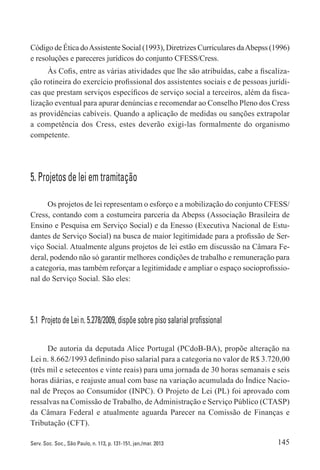 145Serv. Soc. Soc., São Paulo, n. 113, p. 131-151, jan./mar. 2013
Código de Ética doAssistente Social (1993), Diretrizes Curriculares daAbepss (1996)
e resoluções e pareceres jurídicos do conjunto CFESS/Cress.
Às Cofis, entre as várias atividades que lhe são atribuídas, cabe a fiscaliza-
ção rotineira do exercício profissional dos assistentes sociais e de pessoas jurídi-
cas que prestam serviços específicos de serviço social a terceiros, além da fisca-
lização eventual para apurar denúncias e recomendar ao Conselho Pleno dos Cress
as providências cabíveis. Quando a aplicação de medidas ou sanções extrapolar
a competência dos Cress, estes deverão exigi-las formalmente do organismo
competente.
5. Projetos de lei em tramitação
Os projetos de lei representam o esforço e a mobilização do conjunto CFESS/
Cress, contando com a costumeira parceria da Abepss (Associação Brasileira de
Ensino e Pesquisa em Serviço Social) e da Enesso (Executiva Nacional de Estu-
dantes de Serviço Social) na busca de maior legitimidade para a profissão de Ser-
viço Social. Atualmente alguns projetos de lei estão em discussão na Câmara Fe-
deral, podendo não só garantir melhores condições de trabalho e remuneração para
a categoria, mas também reforçar a legitimidade e ampliar o espaço socioprofissio-
nal do Serviço Social. São eles:
5.1  Projeto de Lei n. 5.278/2009, dispõe sobre piso salarial profissional
De autoria da deputada Alice Portugal (PCdoB-BA), propõe alteração na
Lei n. 8.662/1993 definindo piso salarial para a categoria no valor de R$ 3.720,00
(três mil e setecentos e vinte reais) para uma jornada de 30 horas semanais e seis
horas diárias, e reajuste anual com base na variação acumulada do Índice Nacio-
nal de Preços ao Consumidor (INPC). O Projeto de Lei (PL) foi aprovado com
ressalvas na Comissão de Trabalho, deAdministração e Serviço Público (CTASP)
da Câmara Federal e atualmente aguarda Parecer na Comissão de Finanças e
Tributação (CFT).
 