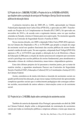 146 Serv. Soc. Soc., São Paulo, n. 113, p. 131-151, jan./mar. 2013
5.2 Projeto de Lei n. 3.688/2000, PLC/2007, e Projetos de Lei ns. 6.478/2009 e 6.874/2010,
que dispõem sobre a prestação de serviços de Psicologia e Serviço Social nas escolas
públicas de educação básica
A primeira iniciativa data de 2000 (PL n. 3.688), apresentado na Câmara
Federal pelo deputado José Carlos Elias (PTB-ES), e aprovado em 2007. Transfor-
mado em Projeto de Lei Complementar no Senado (PLC/2007), foi aprovado em
novembro de 2010 e, de acordo com o regimento interno, uma vez que recebeu
emendas no Senado, retorna à Câmara para nova aprovação. No momento aguarda
Parecer na Comissão de Seguridade Social e Família (CSSF).
Nessa mesma direção, em 2009 o deputado Fábio Faria (PMN-RN) apresen-
tou na Câmara dos Deputados o PL n. 6.478/2009, que propõe a criação do cargo
de assistente social nos quadros funcionais das escolas públicas de ensino funda-
mental e médio de todo o país. No ano seguinte, a deputada Sueli Vidigal (PDT-ES)
apensou o PL n. 6.874/2010, que propõe a alteração da Lei de Diretrizes e Bases
da Educação (LDB) para a criação de núcleo psicossocial composto por assistente
social e psicólogo nas escolas públicas de ensino fundamental, para atendimento a
educandos vítimas de violência doméstica, maus-tratos e dependência química.
Estes dois últimos projetos de lei passaram a tramitar juntos, por se tratar de
matéria similar, e aguardam atualmente Parecer nas Comissões de Seguridade
Social e Família (CSSF), Educação e Cultura (CEC) e Constituição e Justiça (CCJC)
da Câmara Federal.
Assim, considera-se de muita relevância a inserção de assistentes sociais no
quadro profissional da educação, já que nesse espaço institucional são apresentadas
complexas questões sociais que o conhecimento pedagógico não consegue enfren-
tar sozinho, necessitando de outros saberes e intervenções como os do assistente
social.
5.3  Projeto de Lei n. 3.145/2008, dispõe sobre contratação de assistentes sociais
Também de autoria da deputadaAlice Portugal, apresentado em abril de 2008
na Câmara Federal, dispõe sobre a obrigatoriedade de contratação de assistentes
sociais por todas as instituições públicas e empresas urbanas e rurais que atuam na
 