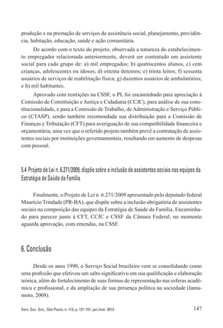 147Serv. Soc. Soc., São Paulo, n. 113, p. 131-151, jan./mar. 2013
produção e na prestação de serviços de assistência social, planejamento, previdên-
cia, habitação, educação, saúde e ação comunitária.
De acordo com o texto do projeto, observada a natureza do estabelecimen-
to empregador relacionada anteriormente, deverá ser contratado um assistente
social para cada grupo de: a) mil empregados; b) quatrocentos alunos, c) cem
crianças, adolescentes ou idosos; d) oitenta detentos; e) trinta leitos; f) sessenta
usuários de serviços de reabilitação física; g) duzentos usuários de ambulatórios;
e h) mil habitantes.
Aprovado com restrições na CSSF, o PL foi encaminhado para apreciação à
Comissão de Constituição e Justiça e Cidadania (CCJC), para análise de sua cons-
titucionalidade, e para a Comissão de Trabalho, de Administração e Serviço Públi-
co (CTASP), sendo também recomendada sua distribuição para a Comissão de
Finanças e Tributação (CFT) para averiguação de sua compatibilidade financeira e
orçamentária, uma vez que o referido projeto também prevê a contratação de assis-
tentes sociais por instituições governamentais, resultando em aumento de despesas
com pessoal.
5.4 Projeto de Lei n. 6.271/2009, dispõe sobre a inclusão de assistentes sociais nas equipes da
Estratégia de Saúde da Família
Finalmente, o Projeto de Lei n. 6.271/2009 apresentado pelo deputado federal
Maurício Trindade (PR-BA), que dispõe sobre a inclusão obrigatória de assistentes
sociais na composição das equipes da Estratégia de Saúde da Família. Encaminha-
do para parecer junto à CFT, CCJC e CSSF da Câmara Federal, no momento
aguarda aprovação, com emendas, na CSSF.
6. Conclusão
Desde os anos 1990, o Serviço Social brasileiro vem se consolidando como
uma profissão que efetivou um salto significativo em sua qualificação e elaboração
teórica, além do fortalecimento de suas formas de representação nas esferas acadê-
mica e profissional, e da ampliação de sua presença política na sociedade (Iama-
moto, 2008).
 