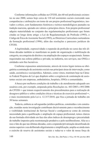 148 Serv. Soc. Soc., São Paulo, n. 113, p. 131-151, jan./mar. 2013
Conforme informações colhidas no CFESS, dos 60 mil profissionais existen-
tes no ano 2000, somos hoje cerca de 110 mil assistentes sociais exercendo suas
competências e atribuições em torno de um projeto profissional hegemônico, ino-
vador e crítico, com fundamentos históricos e teórico-metodológicos pautados na
tradição marxista, apoiado em valores e princípios éticos. Este projeto profissional
adquire materialidade no conjunto das regulamentações profissionais que foram
citadas ao longo deste artigo: a Lei de Regulamentação da Profissão (1993), o
Código de Ética doAssistente Social (1993), as Diretrizes Curriculares norteadoras
da formação profissional (1996), além das resoluções e pareceres jurídicos do
CFESS.
A legitimidade, expressividade e expansão da profissão no curso das três úl-
timas décadas também se manifestam no poder de organização e mobilização da
categoria, na conquista de direitos e na ampliação dos espaços ocupacionais. Somos
requisitados nas esferas pública e privada; na indústria, nos serviços, nas ONGs e
entidades sem fins lucrativos.
Conforme expusemos anteriormente, através de textos legais tornou-se obri-
gatória a contratação de assistentes sociais nas principais áreas de intervenção, como
saúde, assistência e sociojurídica. Ademais, como vimos, tramitam hoje na Câma-
ra Federal Projetos de Lei que dispõem sobre a exigência de contratação de assis-
tentes sociais em empresas, ambulatórios, hospitais, ONGs e comunidades.
A busca por melhores condições de trabalho e de atendimento adequado aos
usuários está, por exemplo, amparada pelas Resoluções ns. 443/2003 e 493/2006
do CFESS ─ que tratam respectivamente dos procedimentos para a realização de
desagravo público e sobre condições éticas e técnicas do exercício profissional ─,
e mais recentemente pela Lei n. 12.317/2010, que fixa a jornada de trabalho em
30 horas semanais.
Todavia, embora as salvaguardas jurídico-políticas, construídas e em constru-
ção, reunidas nesta investigação contribuam decisivamente para o reconhecimento
e visibilidade institucional do Serviço Social e configurem-se como de extrema
necessidade para a qualificação e ampliação do espaço profissional, temos clareza
da sua limitada efetividade em face dos altos índices de desemprego e precariedade
do trabalho impostos pela reestruturação produtiva e pelo neoliberalismo. Alia-se a
isso o fato de que nas últimas décadas, com a expansão/privatização desenfreada do
ensino superior e seu deliberado aligeiramento e simplificação, amplia-se ainda mais
o exército de reserva de assistentes sociais e reduz-se o valor de nossa força de
 