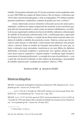 149Serv. Soc. Soc., São Paulo, n. 113, p. 131-151, jan./mar. 2013
trabalho. Em pesquisa realizada com 167 jovens assistentes sociais graduados entre
os anos 2003/2006 nos estados de Minas Gerais e Rio de Janeiro, verificamos que
18,6% deles estavam desempregados, e entre os empregados, 47% tinham contratos
precários (autônomos, temporários, contratos de gestão, part time e outros).19
Assim, objetivando acrescer elementos à discussão acerca dos rumos para a
ampliação e melhoria do espaço ocupacional do assistente social concluímos que,
para além da luta permanente e coletiva junto aos demais trabalhadores e no âmbi-
to de nossas organizações sindicais nos locais de trabalho, indicamos a dinamização
do trabalho de fiscalização realizado pelas Cofis, a mobilização para a aprovação
dos Projetos de Lei em trâmite e a criação de um observatório nacional sobre con-
dições de trabalho e trabalho dos assistentes sociais. Todavia, cremos que tais ini-
ciativas serão inócuas se individual e coletivamente não adotarmos uma posição
crítica e ofensiva frente ao modelo de formação universitária em curso que, ao
tratar a educação como mercadoria, transforma-se em uma fábrica de diplomas
debilitando a formação acadêmica e profissional. Isso significa afirmar que no
curto prazo torna-se imperativo e urgente ampliar o arcabouço legal normativo
concernente à formação profissional ─ a exemplo do exame de proficiência ─, sem
o qual não será possível enfrentar os altos índices de desemprego e precariedade
do trabalho impostos pela “condição pós-moderna” (Harvey, 1992).
Recebido em 3/7/2012  ■  Aprovado em 10/12/2012
Referências bibliográficas
BRASIL. Constituição da República Federativa do Brasil de 1988. Disponível em: <www.
planalto.gov.br>. Acesso em: 28 maio 2012.
______. Lei n 7.210, de 11 de julho de 1984 (LEP). Institui a Lei de Execução Penal. Dis-
ponível em: <www.planalto.gov.br>. Acesso em: 2 ago. 2011.
BRASIL. Lei n. 12.317, de 26 de agosto de 2010. Acrescenta dispositivo à Lei n. 8.662, de
7 de junho de 1993, para dispor sobre a duração do trabalho do assistente social. Disponível
em: <www.planalto.gov.br>. Acesso em: 28 maio 2012.
19. DELGADO, L. B. Op. cit.
 